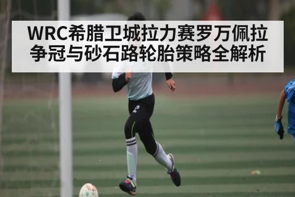 WRC希腊卫城拉力赛罗万佩拉争冠与砂石路轮胎策略全解析（c7c7）